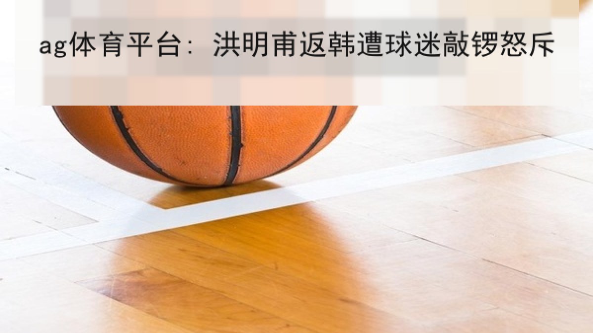ag体育平台: 洪明甫返韩遭球迷敲锣怒斥