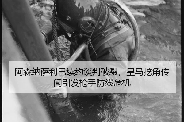 阿森纳萨利巴续约谈判破裂，皇马挖角传闻引发枪手防线危机