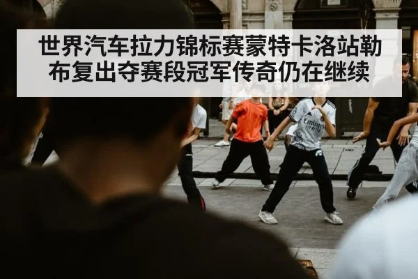 世界汽车拉力锦标赛蒙特卡洛站勒布复出夺赛段冠军传奇仍在继续