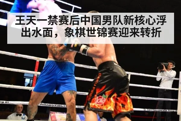 王天一禁赛后中国男队新核心浮出水面，象棋世锦赛迎来转折